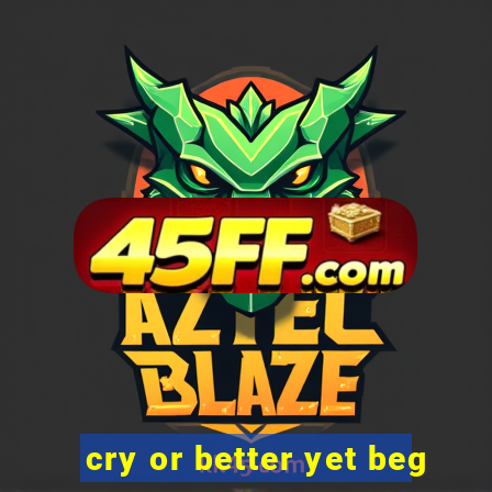 cry or better yet beg